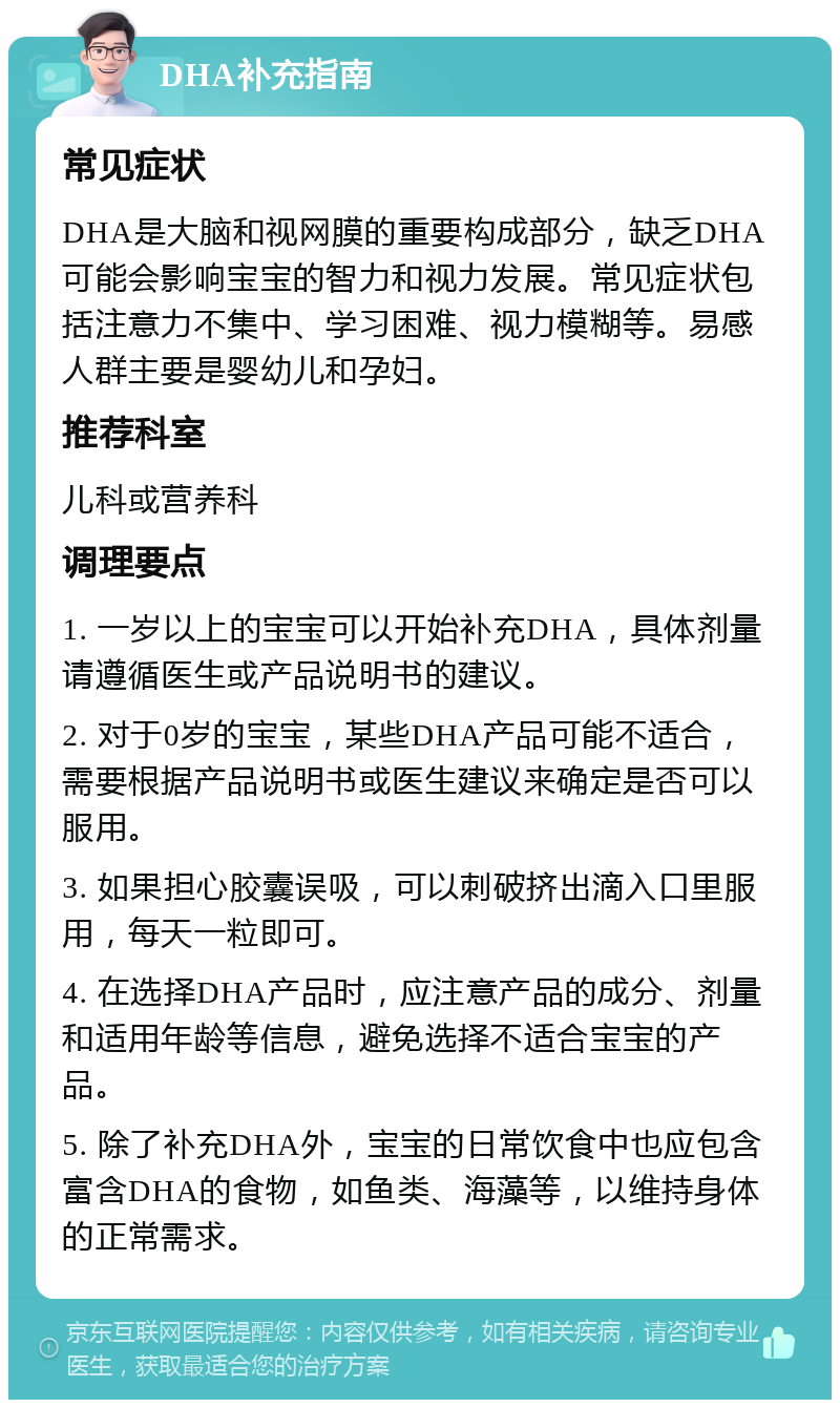 DHA补充指南 常见症状 DHA是大脑和视网膜的重要构成部分，缺乏DHA可能会影响宝宝的智力和视力发展。常见症状包括注意力不集中、学习困难、视力模糊等。易感人群主要是婴幼儿和孕妇。 推荐科室 儿科或营养科 调理要点 1. 一岁以上的宝宝可以开始补充DHA，具体剂量请遵循医生或产品说明书的建议。 2. 对于0岁的宝宝，某些DHA产品可能不适合，需要根据产品说明书或医生建议来确定是否可以服用。 3. 如果担心胶囊误吸，可以刺破挤出滴入口里服用，每天一粒即可。 4. 在选择DHA产品时，应注意产品的成分、剂量和适用年龄等信息，避免选择不适合宝宝的产品。 5. 除了补充DHA外，宝宝的日常饮食中也应包含富含DHA的食物，如鱼类、海藻等，以维持身体的正常需求。