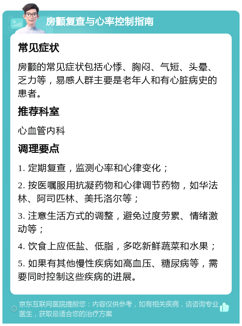 房颤复查与心率控制指南 常见症状 房颤的常见症状包括心悸、胸闷、气短、头晕、乏力等，易感人群主要是老年人和有心脏病史的患者。 推荐科室 心血管内科 调理要点 1. 定期复查，监测心率和心律变化； 2. 按医嘱服用抗凝药物和心律调节药物，如华法林、阿司匹林、美托洛尔等； 3. 注意生活方式的调整，避免过度劳累、情绪激动等； 4. 饮食上应低盐、低脂，多吃新鲜蔬菜和水果； 5. 如果有其他慢性疾病如高血压、糖尿病等，需要同时控制这些疾病的进展。