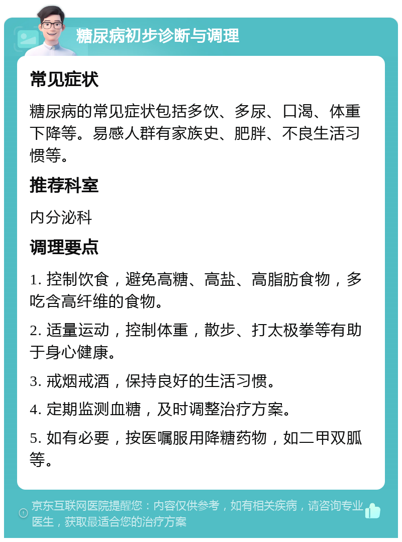 糖尿病初步诊断与调理 常见症状 糖尿病的常见症状包括多饮、多尿、口渴、体重下降等。易感人群有家族史、肥胖、不良生活习惯等。 推荐科室 内分泌科 调理要点 1. 控制饮食，避免高糖、高盐、高脂肪食物，多吃含高纤维的食物。 2. 适量运动，控制体重，散步、打太极拳等有助于身心健康。 3. 戒烟戒酒，保持良好的生活习惯。 4. 定期监测血糖，及时调整治疗方案。 5. 如有必要，按医嘱服用降糖药物，如二甲双胍等。