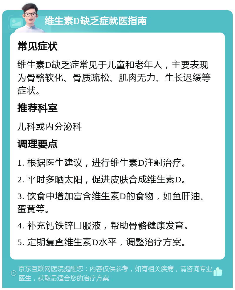 维生素D缺乏症就医指南 常见症状 维生素D缺乏症常见于儿童和老年人，主要表现为骨骼软化、骨质疏松、肌肉无力、生长迟缓等症状。 推荐科室 儿科或内分泌科 调理要点 1. 根据医生建议，进行维生素D注射治疗。 2. 平时多晒太阳，促进皮肤合成维生素D。 3. 饮食中增加富含维生素D的食物，如鱼肝油、蛋黄等。 4. 补充钙铁锌口服液，帮助骨骼健康发育。 5. 定期复查维生素D水平，调整治疗方案。