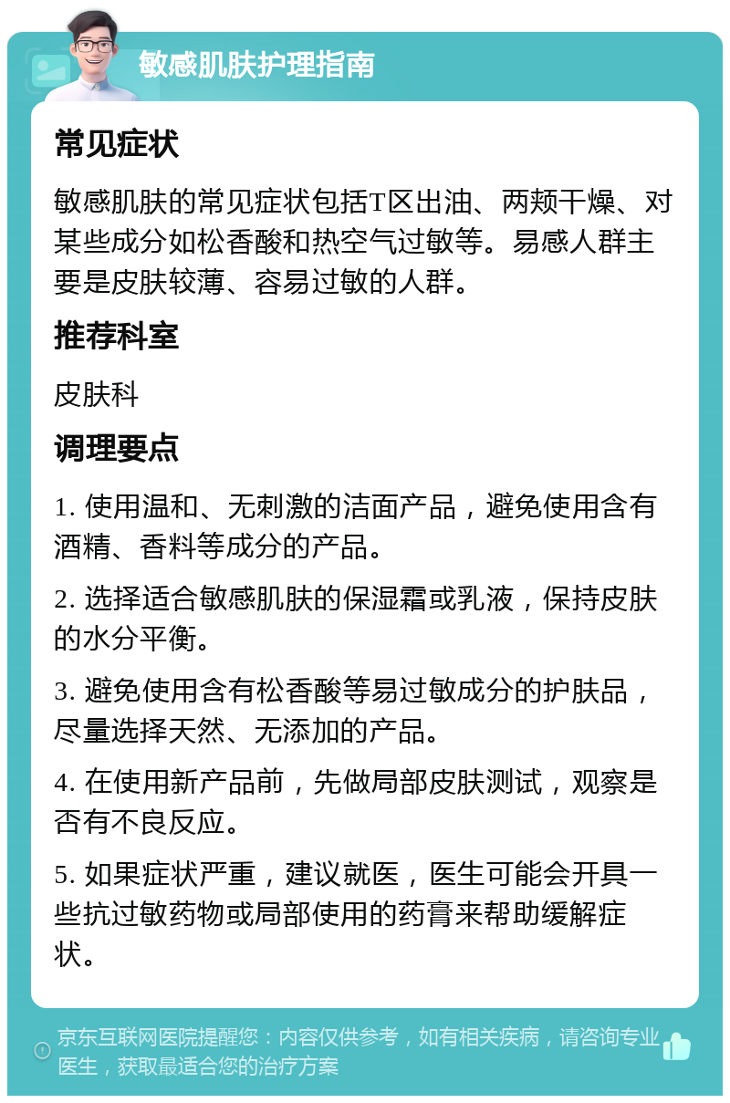 敏感肌肤护理指南 常见症状 敏感肌肤的常见症状包括T区出油、两颊干燥、对某些成分如松香酸和热空气过敏等。易感人群主要是皮肤较薄、容易过敏的人群。 推荐科室 皮肤科 调理要点 1. 使用温和、无刺激的洁面产品，避免使用含有酒精、香料等成分的产品。 2. 选择适合敏感肌肤的保湿霜或乳液，保持皮肤的水分平衡。 3. 避免使用含有松香酸等易过敏成分的护肤品，尽量选择天然、无添加的产品。 4. 在使用新产品前，先做局部皮肤测试，观察是否有不良反应。 5. 如果症状严重，建议就医，医生可能会开具一些抗过敏药物或局部使用的药膏来帮助缓解症状。