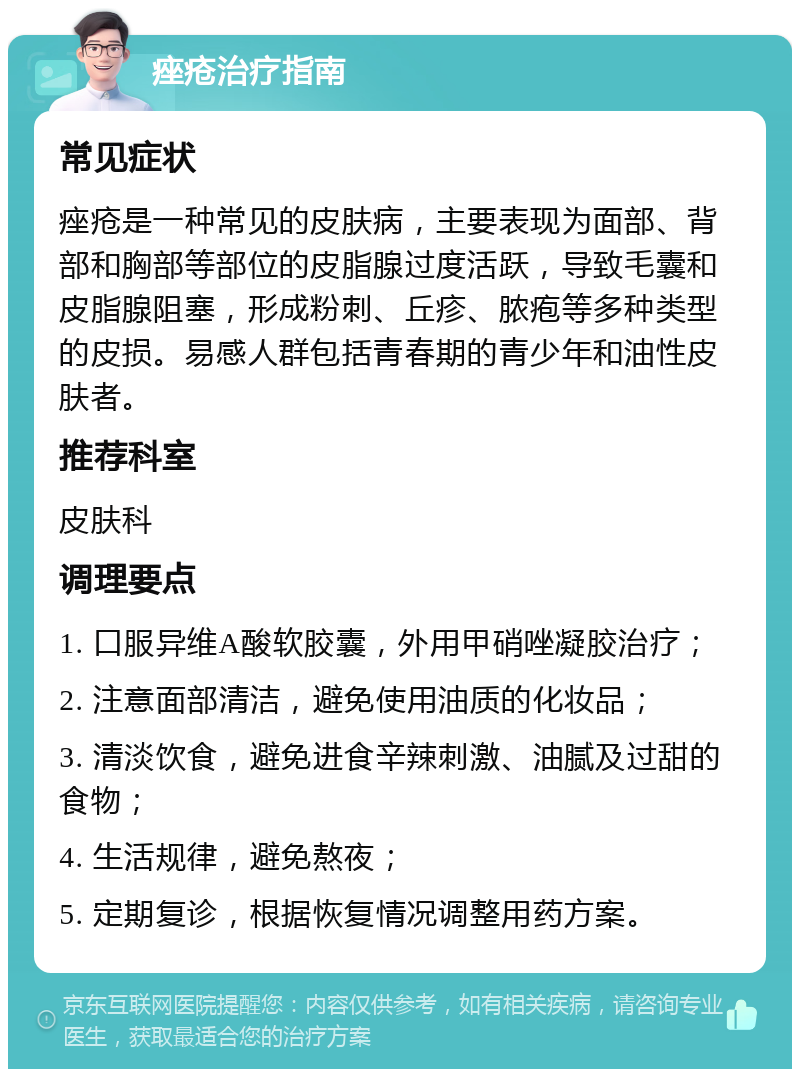 痤疮治疗指南 常见症状 痤疮是一种常见的皮肤病，主要表现为面部、背部和胸部等部位的皮脂腺过度活跃，导致毛囊和皮脂腺阻塞，形成粉刺、丘疹、脓疱等多种类型的皮损。易感人群包括青春期的青少年和油性皮肤者。 推荐科室 皮肤科 调理要点 1. 口服异维A酸软胶囊，外用甲硝唑凝胶治疗； 2. 注意面部清洁，避免使用油质的化妆品； 3. 清淡饮食，避免进食辛辣刺激、油腻及过甜的食物； 4. 生活规律，避免熬夜； 5. 定期复诊，根据恢复情况调整用药方案。