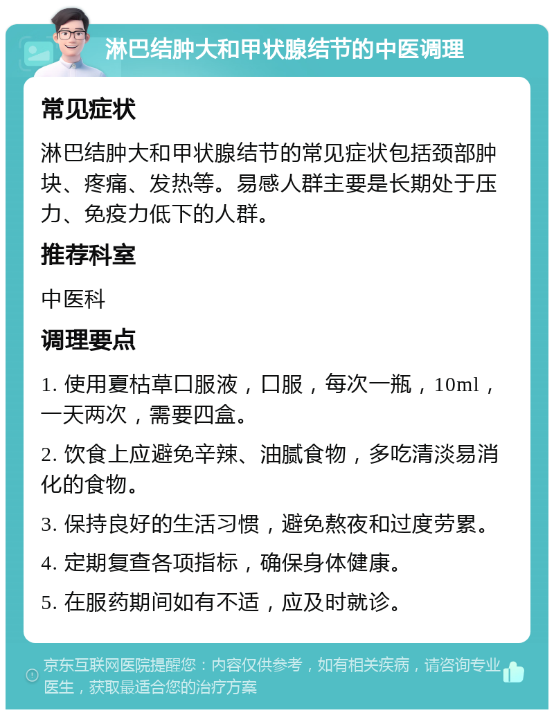 淋巴结肿大和甲状腺结节的中医调理 常见症状 淋巴结肿大和甲状腺结节的常见症状包括颈部肿块、疼痛、发热等。易感人群主要是长期处于压力、免疫力低下的人群。 推荐科室 中医科 调理要点 1. 使用夏枯草口服液，口服，每次一瓶，10ml，一天两次，需要四盒。 2. 饮食上应避免辛辣、油腻食物，多吃清淡易消化的食物。 3. 保持良好的生活习惯，避免熬夜和过度劳累。 4. 定期复查各项指标，确保身体健康。 5. 在服药期间如有不适，应及时就诊。