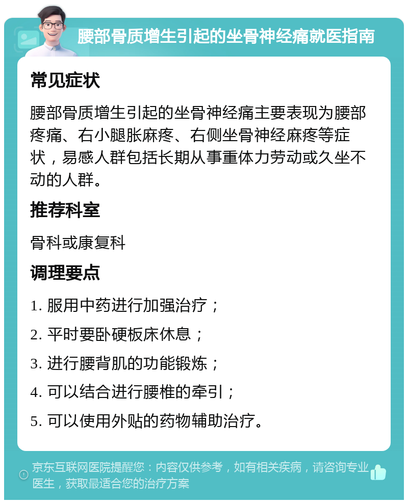 腰部骨质增生引起的坐骨神经痛就医指南 常见症状 腰部骨质增生引起的坐骨神经痛主要表现为腰部疼痛、右小腿胀麻疼、右侧坐骨神经麻疼等症状，易感人群包括长期从事重体力劳动或久坐不动的人群。 推荐科室 骨科或康复科 调理要点 1. 服用中药进行加强治疗； 2. 平时要卧硬板床休息； 3. 进行腰背肌的功能锻炼； 4. 可以结合进行腰椎的牵引； 5. 可以使用外贴的药物辅助治疗。