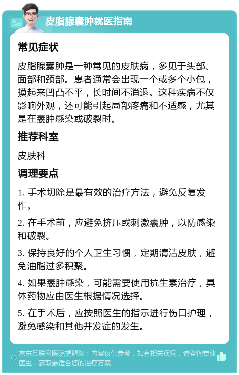 皮脂腺囊肿就医指南 常见症状 皮脂腺囊肿是一种常见的皮肤病，多见于头部、面部和颈部。患者通常会出现一个或多个小包，摸起来凹凸不平，长时间不消退。这种疾病不仅影响外观，还可能引起局部疼痛和不适感，尤其是在囊肿感染或破裂时。 推荐科室 皮肤科 调理要点 1. 手术切除是最有效的治疗方法，避免反复发作。 2. 在手术前，应避免挤压或刺激囊肿，以防感染和破裂。 3. 保持良好的个人卫生习惯，定期清洁皮肤，避免油脂过多积聚。 4. 如果囊肿感染，可能需要使用抗生素治疗，具体药物应由医生根据情况选择。 5. 在手术后，应按照医生的指示进行伤口护理，避免感染和其他并发症的发生。