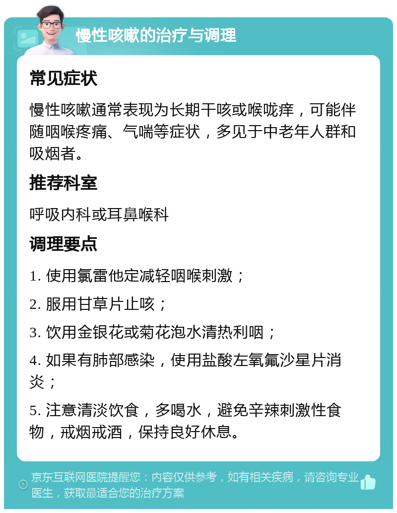 慢性咳嗽的治疗与调理 常见症状 慢性咳嗽通常表现为长期干咳或喉咙痒，可能伴随咽喉疼痛、气喘等症状，多见于中老年人群和吸烟者。 推荐科室 呼吸内科或耳鼻喉科 调理要点 1. 使用氯雷他定减轻咽喉刺激； 2. 服用甘草片止咳； 3. 饮用金银花或菊花泡水清热利咽； 4. 如果有肺部感染，使用盐酸左氧氟沙星片消炎； 5. 注意清淡饮食，多喝水，避免辛辣刺激性食物，戒烟戒酒，保持良好休息。