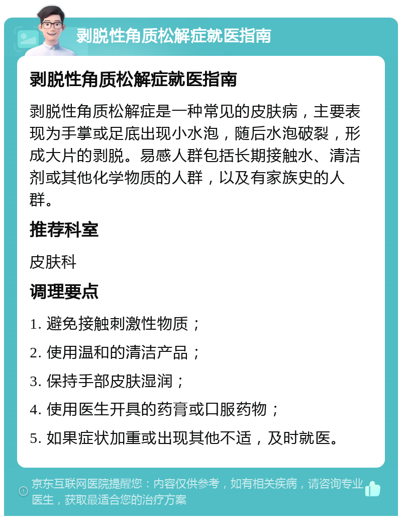 剥脱性角质松解症就医指南 剥脱性角质松解症就医指南 剥脱性角质松解症是一种常见的皮肤病，主要表现为手掌或足底出现小水泡，随后水泡破裂，形成大片的剥脱。易感人群包括长期接触水、清洁剂或其他化学物质的人群，以及有家族史的人群。 推荐科室 皮肤科 调理要点 1. 避免接触刺激性物质； 2. 使用温和的清洁产品； 3. 保持手部皮肤湿润； 4. 使用医生开具的药膏或口服药物； 5. 如果症状加重或出现其他不适，及时就医。