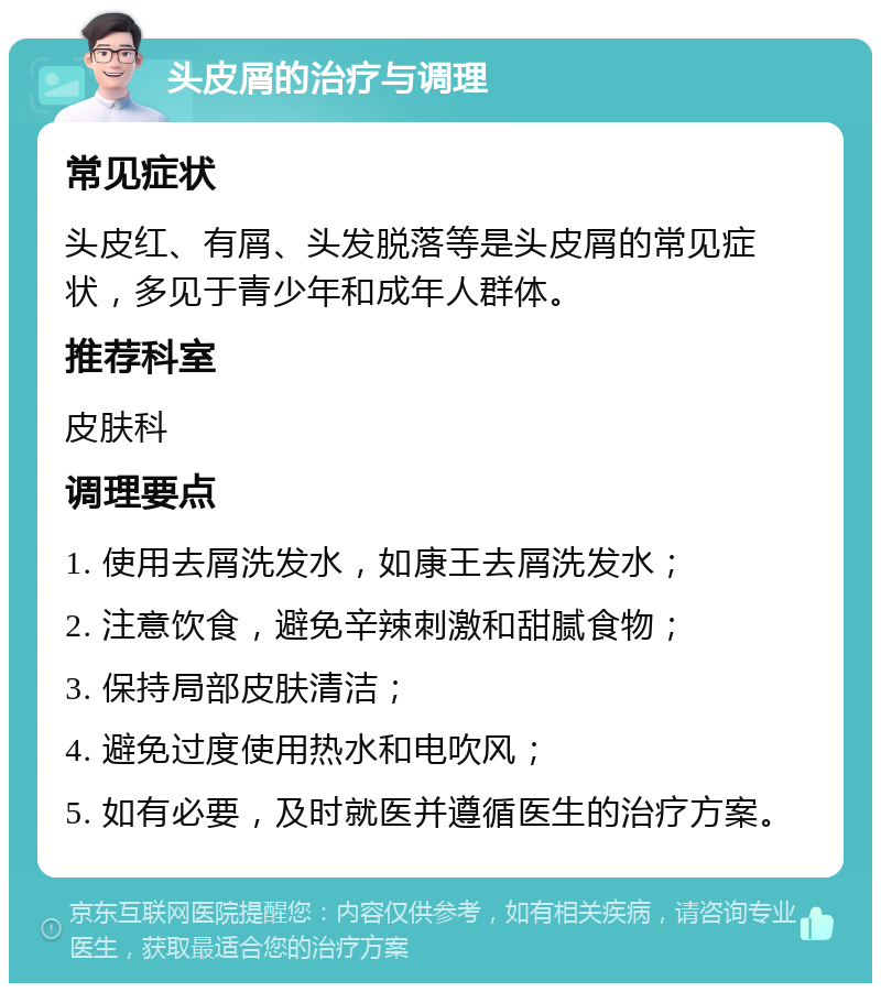 头皮屑的治疗与调理 常见症状 头皮红、有屑、头发脱落等是头皮屑的常见症状，多见于青少年和成年人群体。 推荐科室 皮肤科 调理要点 1. 使用去屑洗发水，如康王去屑洗发水； 2. 注意饮食，避免辛辣刺激和甜腻食物； 3. 保持局部皮肤清洁； 4. 避免过度使用热水和电吹风； 5. 如有必要，及时就医并遵循医生的治疗方案。