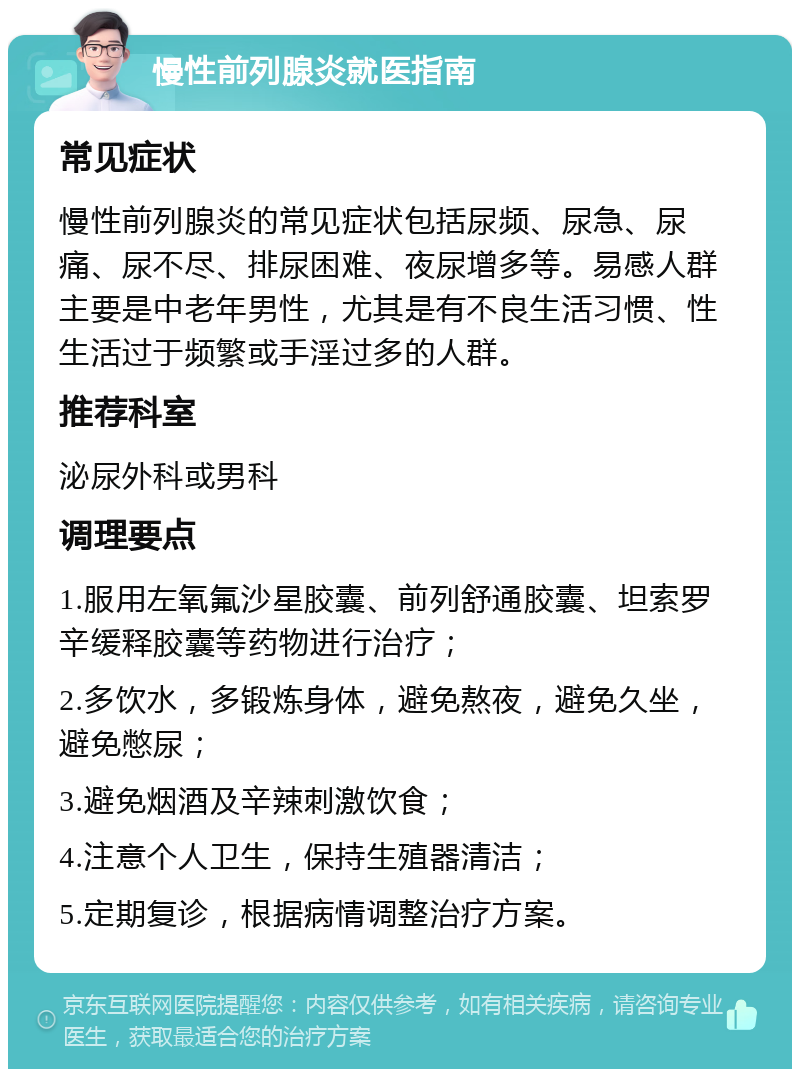 慢性前列腺炎就医指南 常见症状 慢性前列腺炎的常见症状包括尿频、尿急、尿痛、尿不尽、排尿困难、夜尿增多等。易感人群主要是中老年男性，尤其是有不良生活习惯、性生活过于频繁或手淫过多的人群。 推荐科室 泌尿外科或男科 调理要点 1.服用左氧氟沙星胶囊、前列舒通胶囊、坦索罗辛缓释胶囊等药物进行治疗； 2.多饮水，多锻炼身体，避免熬夜，避免久坐，避免憋尿； 3.避免烟酒及辛辣刺激饮食； 4.注意个人卫生，保持生殖器清洁； 5.定期复诊，根据病情调整治疗方案。