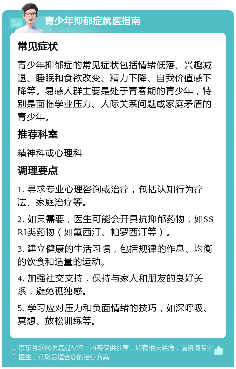 青少年抑郁症就医指南 常见症状 青少年抑郁症的常见症状包括情绪低落、兴趣减退、睡眠和食欲改变、精力下降、自我价值感下降等。易感人群主要是处于青春期的青少年，特别是面临学业压力、人际关系问题或家庭矛盾的青少年。 推荐科室 精神科或心理科 调理要点 1. 寻求专业心理咨询或治疗，包括认知行为疗法、家庭治疗等。 2. 如果需要，医生可能会开具抗抑郁药物，如SSRI类药物（如氟西汀、帕罗西汀等）。 3. 建立健康的生活习惯，包括规律的作息、均衡的饮食和适量的运动。 4. 加强社交支持，保持与家人和朋友的良好关系，避免孤独感。 5. 学习应对压力和负面情绪的技巧，如深呼吸、冥想、放松训练等。