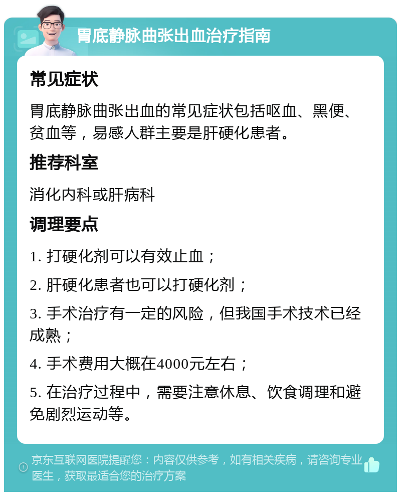 胃底静脉曲张出血治疗指南 常见症状 胃底静脉曲张出血的常见症状包括呕血、黑便、贫血等，易感人群主要是肝硬化患者。 推荐科室 消化内科或肝病科 调理要点 1. 打硬化剂可以有效止血； 2. 肝硬化患者也可以打硬化剂； 3. 手术治疗有一定的风险，但我国手术技术已经成熟； 4. 手术费用大概在4000元左右； 5. 在治疗过程中，需要注意休息、饮食调理和避免剧烈运动等。