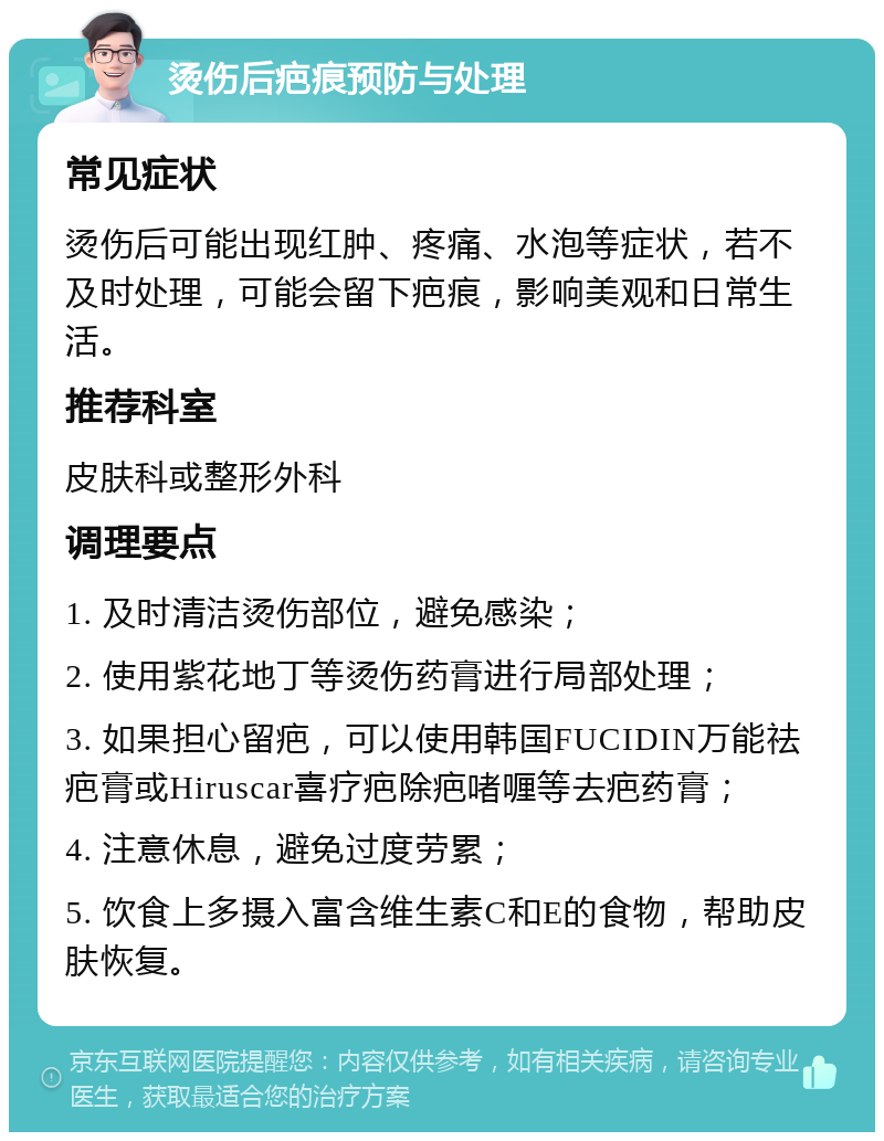 烫伤后疤痕预防与处理 常见症状 烫伤后可能出现红肿、疼痛、水泡等症状，若不及时处理，可能会留下疤痕，影响美观和日常生活。 推荐科室 皮肤科或整形外科 调理要点 1. 及时清洁烫伤部位，避免感染； 2. 使用紫花地丁等烫伤药膏进行局部处理； 3. 如果担心留疤，可以使用韩国FUCIDIN万能祛疤膏或Hiruscar喜疗疤除疤啫喱等去疤药膏； 4. 注意休息，避免过度劳累； 5. 饮食上多摄入富含维生素C和E的食物，帮助皮肤恢复。