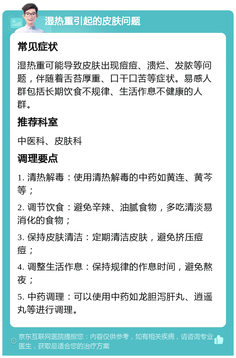 湿热重引起的皮肤问题 常见症状 湿热重可能导致皮肤出现痘痘、溃烂、发脓等问题，伴随着舌苔厚重、口干口苦等症状。易感人群包括长期饮食不规律、生活作息不健康的人群。 推荐科室 中医科、皮肤科 调理要点 1. 清热解毒：使用清热解毒的中药如黄连、黄芩等； 2. 调节饮食：避免辛辣、油腻食物，多吃清淡易消化的食物； 3. 保持皮肤清洁：定期清洁皮肤，避免挤压痘痘； 4. 调整生活作息：保持规律的作息时间，避免熬夜； 5. 中药调理：可以使用中药如龙胆泻肝丸、逍遥丸等进行调理。