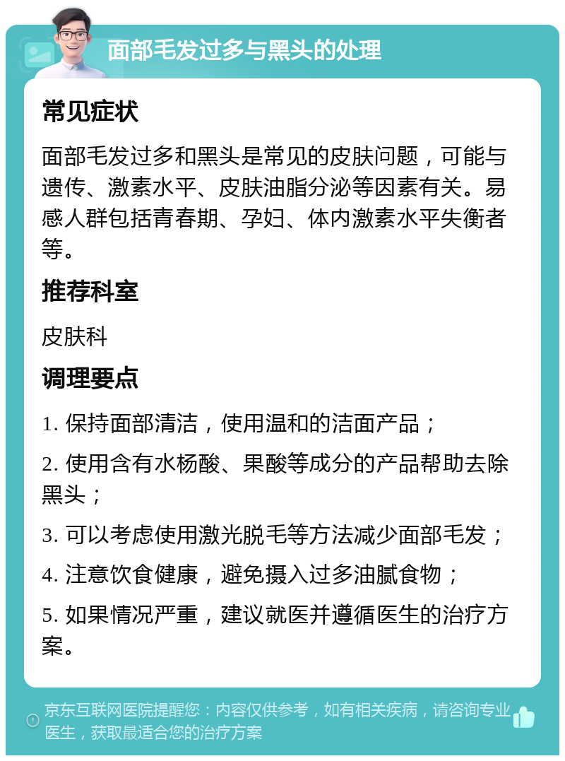 面部毛发过多与黑头的处理 常见症状 面部毛发过多和黑头是常见的皮肤问题，可能与遗传、激素水平、皮肤油脂分泌等因素有关。易感人群包括青春期、孕妇、体内激素水平失衡者等。 推荐科室 皮肤科 调理要点 1. 保持面部清洁，使用温和的洁面产品； 2. 使用含有水杨酸、果酸等成分的产品帮助去除黑头； 3. 可以考虑使用激光脱毛等方法减少面部毛发； 4. 注意饮食健康，避免摄入过多油腻食物； 5. 如果情况严重，建议就医并遵循医生的治疗方案。