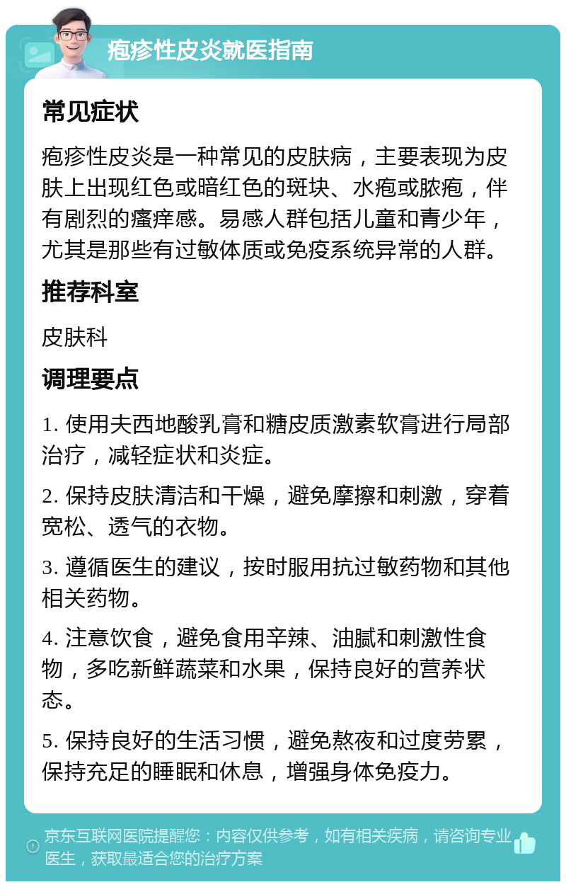 疱疹性皮炎就医指南 常见症状 疱疹性皮炎是一种常见的皮肤病，主要表现为皮肤上出现红色或暗红色的斑块、水疱或脓疱，伴有剧烈的瘙痒感。易感人群包括儿童和青少年，尤其是那些有过敏体质或免疫系统异常的人群。 推荐科室 皮肤科 调理要点 1. 使用夫西地酸乳膏和糖皮质激素软膏进行局部治疗，减轻症状和炎症。 2. 保持皮肤清洁和干燥，避免摩擦和刺激，穿着宽松、透气的衣物。 3. 遵循医生的建议，按时服用抗过敏药物和其他相关药物。 4. 注意饮食，避免食用辛辣、油腻和刺激性食物，多吃新鲜蔬菜和水果，保持良好的营养状态。 5. 保持良好的生活习惯，避免熬夜和过度劳累，保持充足的睡眠和休息，增强身体免疫力。