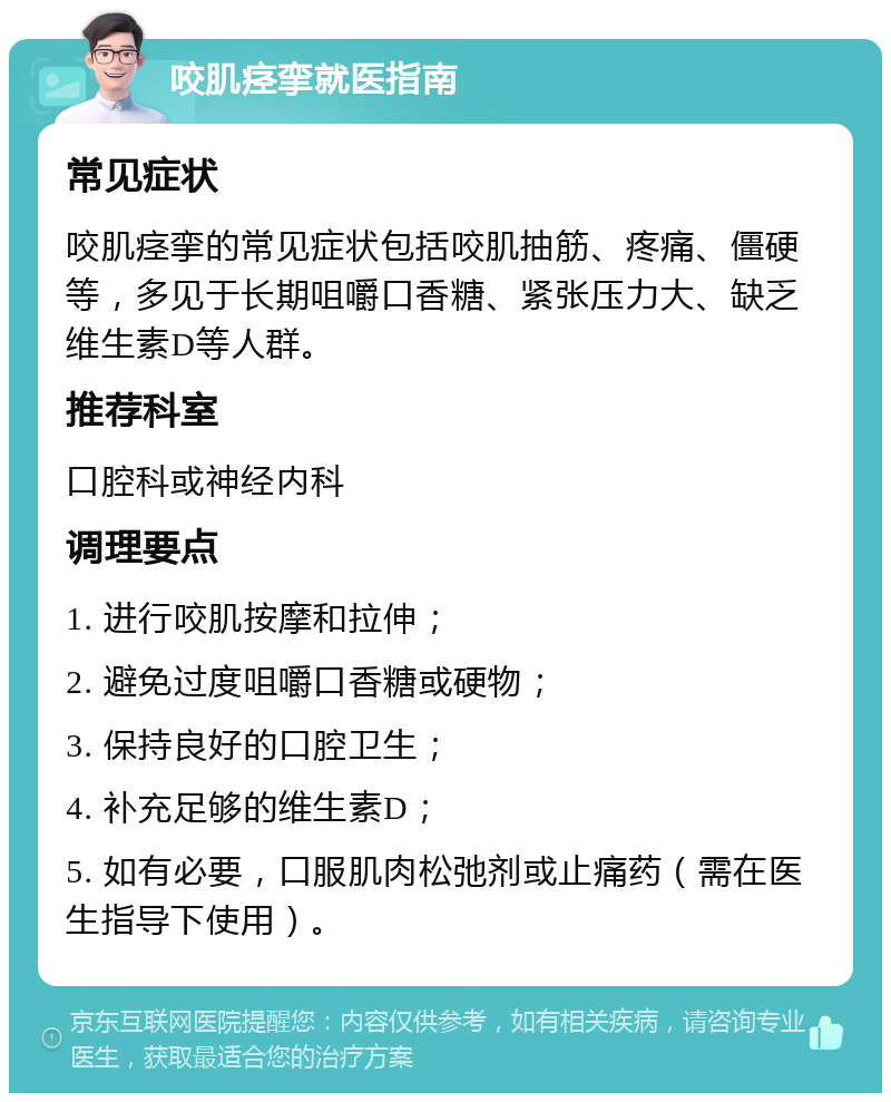 咬肌痉挛就医指南 常见症状 咬肌痉挛的常见症状包括咬肌抽筋、疼痛、僵硬等，多见于长期咀嚼口香糖、紧张压力大、缺乏维生素D等人群。 推荐科室 口腔科或神经内科 调理要点 1. 进行咬肌按摩和拉伸； 2. 避免过度咀嚼口香糖或硬物； 3. 保持良好的口腔卫生； 4. 补充足够的维生素D； 5. 如有必要，口服肌肉松弛剂或止痛药（需在医生指导下使用）。