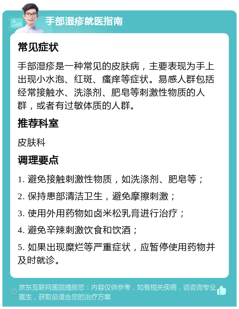 手部湿疹就医指南 常见症状 手部湿疹是一种常见的皮肤病，主要表现为手上出现小水泡、红斑、瘙痒等症状。易感人群包括经常接触水、洗涤剂、肥皂等刺激性物质的人群，或者有过敏体质的人群。 推荐科室 皮肤科 调理要点 1. 避免接触刺激性物质，如洗涤剂、肥皂等； 2. 保持患部清洁卫生，避免摩擦刺激； 3. 使用外用药物如卤米松乳膏进行治疗； 4. 避免辛辣刺激饮食和饮酒； 5. 如果出现糜烂等严重症状，应暂停使用药物并及时就诊。