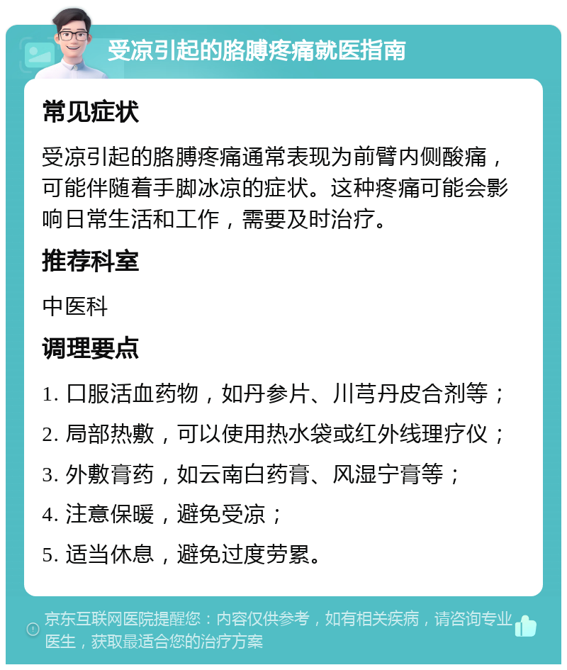 受凉引起的胳膊疼痛就医指南 常见症状 受凉引起的胳膊疼痛通常表现为前臂内侧酸痛，可能伴随着手脚冰凉的症状。这种疼痛可能会影响日常生活和工作，需要及时治疗。 推荐科室 中医科 调理要点 1. 口服活血药物，如丹参片、川芎丹皮合剂等； 2. 局部热敷，可以使用热水袋或红外线理疗仪； 3. 外敷膏药，如云南白药膏、风湿宁膏等； 4. 注意保暖，避免受凉； 5. 适当休息，避免过度劳累。