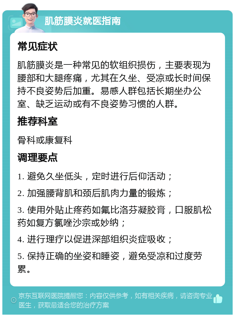 肌筋膜炎就医指南 常见症状 肌筋膜炎是一种常见的软组织损伤，主要表现为腰部和大腿疼痛，尤其在久坐、受凉或长时间保持不良姿势后加重。易感人群包括长期坐办公室、缺乏运动或有不良姿势习惯的人群。 推荐科室 骨科或康复科 调理要点 1. 避免久坐低头，定时进行后仰活动； 2. 加强腰背肌和颈后肌肉力量的锻炼； 3. 使用外贴止疼药如氟比洛芬凝胶膏，口服肌松药如复方氯唑沙宗或妙纳； 4. 进行理疗以促进深部组织炎症吸收； 5. 保持正确的坐姿和睡姿，避免受凉和过度劳累。