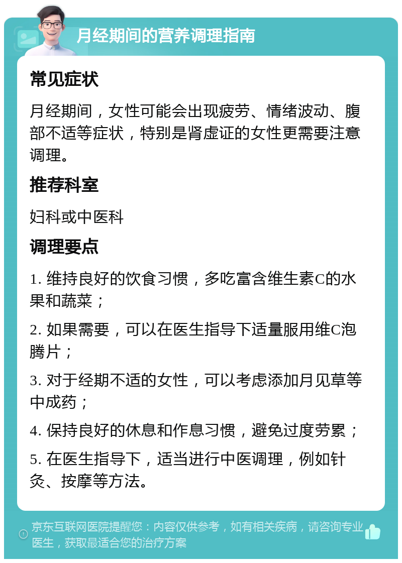 月经期间的营养调理指南 常见症状 月经期间，女性可能会出现疲劳、情绪波动、腹部不适等症状，特别是肾虚证的女性更需要注意调理。 推荐科室 妇科或中医科 调理要点 1. 维持良好的饮食习惯，多吃富含维生素C的水果和蔬菜； 2. 如果需要，可以在医生指导下适量服用维C泡腾片； 3. 对于经期不适的女性，可以考虑添加月见草等中成药； 4. 保持良好的休息和作息习惯，避免过度劳累； 5. 在医生指导下，适当进行中医调理，例如针灸、按摩等方法。