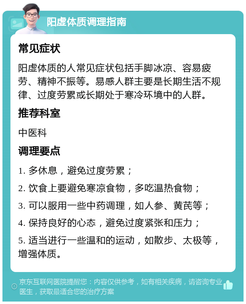 阳虚体质调理指南 常见症状 阳虚体质的人常见症状包括手脚冰凉、容易疲劳、精神不振等。易感人群主要是长期生活不规律、过度劳累或长期处于寒冷环境中的人群。 推荐科室 中医科 调理要点 1. 多休息，避免过度劳累； 2. 饮食上要避免寒凉食物，多吃温热食物； 3. 可以服用一些中药调理，如人参、黄芪等； 4. 保持良好的心态，避免过度紧张和压力； 5. 适当进行一些温和的运动，如散步、太极等，增强体质。