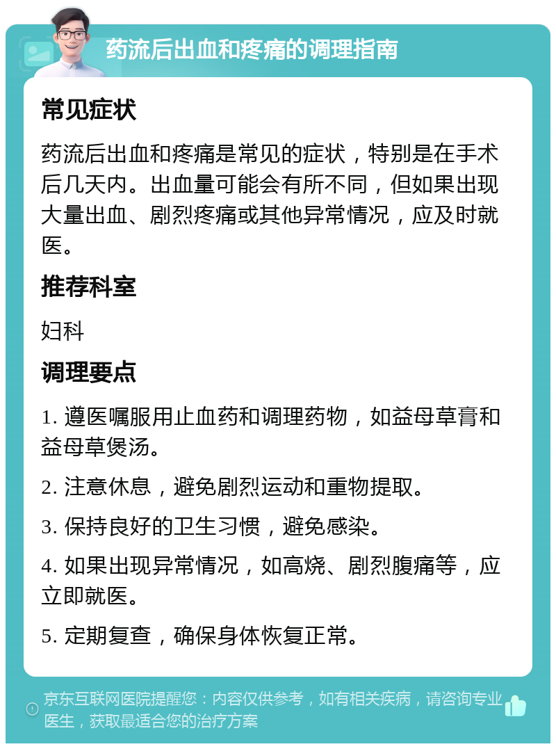 药流后出血和疼痛的调理指南 常见症状 药流后出血和疼痛是常见的症状，特别是在手术后几天内。出血量可能会有所不同，但如果出现大量出血、剧烈疼痛或其他异常情况，应及时就医。 推荐科室 妇科 调理要点 1. 遵医嘱服用止血药和调理药物，如益母草膏和益母草煲汤。 2. 注意休息，避免剧烈运动和重物提取。 3. 保持良好的卫生习惯，避免感染。 4. 如果出现异常情况，如高烧、剧烈腹痛等，应立即就医。 5. 定期复查，确保身体恢复正常。