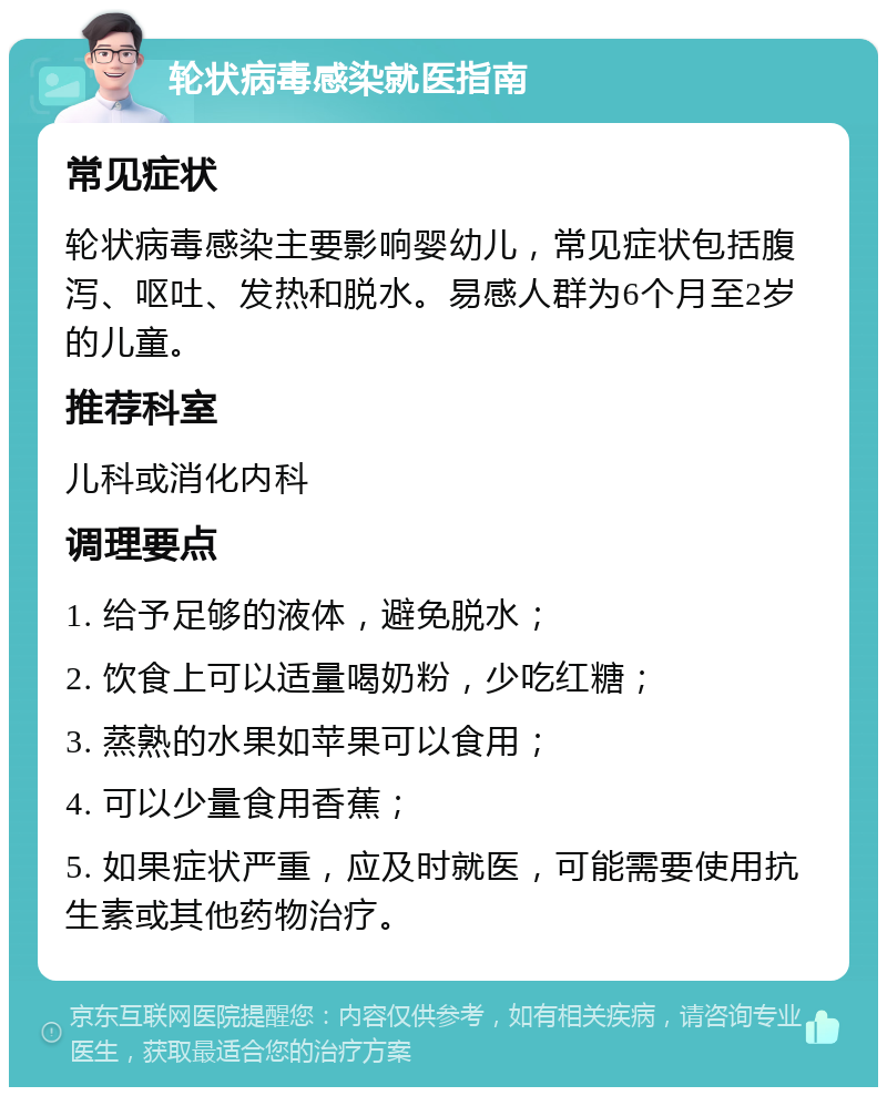 轮状病毒感染就医指南 常见症状 轮状病毒感染主要影响婴幼儿，常见症状包括腹泻、呕吐、发热和脱水。易感人群为6个月至2岁的儿童。 推荐科室 儿科或消化内科 调理要点 1. 给予足够的液体，避免脱水； 2. 饮食上可以适量喝奶粉，少吃红糖； 3. 蒸熟的水果如苹果可以食用； 4. 可以少量食用香蕉； 5. 如果症状严重，应及时就医，可能需要使用抗生素或其他药物治疗。