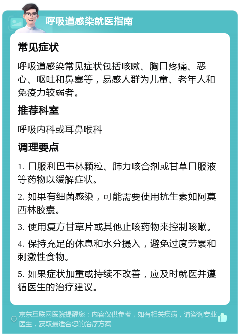 呼吸道感染就医指南 常见症状 呼吸道感染常见症状包括咳嗽、胸口疼痛、恶心、呕吐和鼻塞等，易感人群为儿童、老年人和免疫力较弱者。 推荐科室 呼吸内科或耳鼻喉科 调理要点 1. 口服利巴韦林颗粒、肺力咳合剂或甘草口服液等药物以缓解症状。 2. 如果有细菌感染，可能需要使用抗生素如阿莫西林胶囊。 3. 使用复方甘草片或其他止咳药物来控制咳嗽。 4. 保持充足的休息和水分摄入，避免过度劳累和刺激性食物。 5. 如果症状加重或持续不改善，应及时就医并遵循医生的治疗建议。