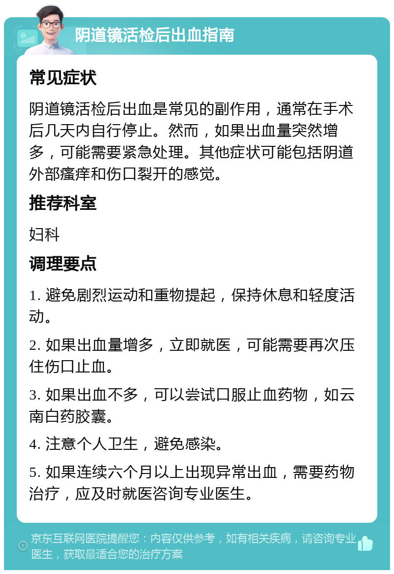 阴道镜活检后出血指南 常见症状 阴道镜活检后出血是常见的副作用，通常在手术后几天内自行停止。然而，如果出血量突然增多，可能需要紧急处理。其他症状可能包括阴道外部瘙痒和伤口裂开的感觉。 推荐科室 妇科 调理要点 1. 避免剧烈运动和重物提起，保持休息和轻度活动。 2. 如果出血量增多，立即就医，可能需要再次压住伤口止血。 3. 如果出血不多，可以尝试口服止血药物，如云南白药胶囊。 4. 注意个人卫生，避免感染。 5. 如果连续六个月以上出现异常出血，需要药物治疗，应及时就医咨询专业医生。