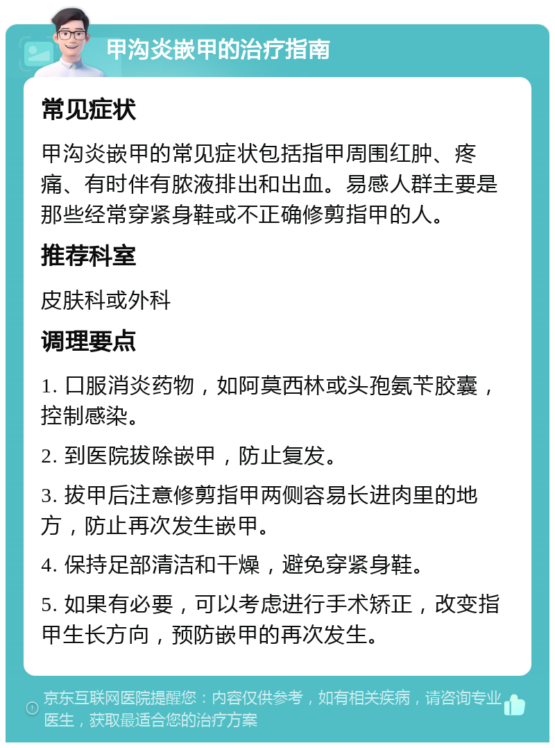 甲沟炎嵌甲的治疗指南 常见症状 甲沟炎嵌甲的常见症状包括指甲周围红肿、疼痛、有时伴有脓液排出和出血。易感人群主要是那些经常穿紧身鞋或不正确修剪指甲的人。 推荐科室 皮肤科或外科 调理要点 1. 口服消炎药物，如阿莫西林或头孢氨苄胶囊，控制感染。 2. 到医院拔除嵌甲，防止复发。 3. 拔甲后注意修剪指甲两侧容易长进肉里的地方，防止再次发生嵌甲。 4. 保持足部清洁和干燥，避免穿紧身鞋。 5. 如果有必要，可以考虑进行手术矫正，改变指甲生长方向，预防嵌甲的再次发生。