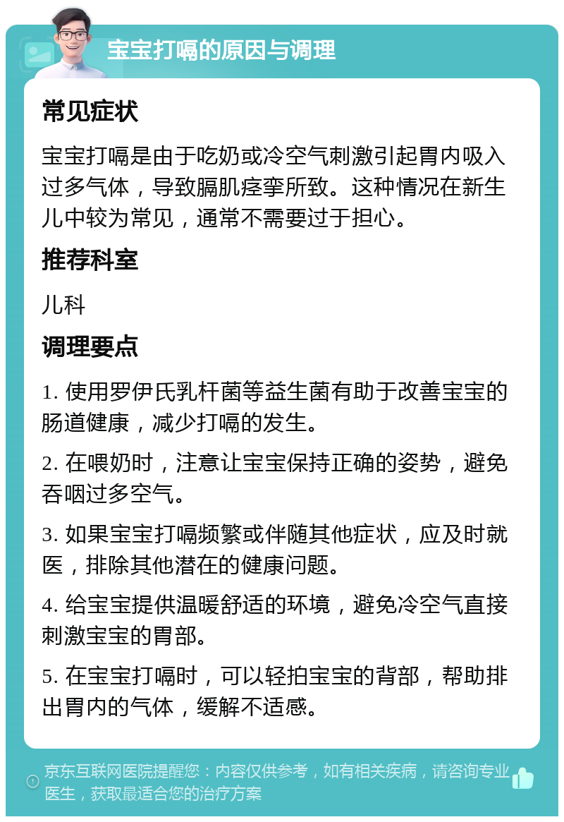 宝宝打嗝的原因与调理 常见症状 宝宝打嗝是由于吃奶或冷空气刺激引起胃内吸入过多气体，导致膈肌痉挛所致。这种情况在新生儿中较为常见，通常不需要过于担心。 推荐科室 儿科 调理要点 1. 使用罗伊氏乳杆菌等益生菌有助于改善宝宝的肠道健康，减少打嗝的发生。 2. 在喂奶时，注意让宝宝保持正确的姿势，避免吞咽过多空气。 3. 如果宝宝打嗝频繁或伴随其他症状，应及时就医，排除其他潜在的健康问题。 4. 给宝宝提供温暖舒适的环境，避免冷空气直接刺激宝宝的胃部。 5. 在宝宝打嗝时，可以轻拍宝宝的背部，帮助排出胃内的气体，缓解不适感。