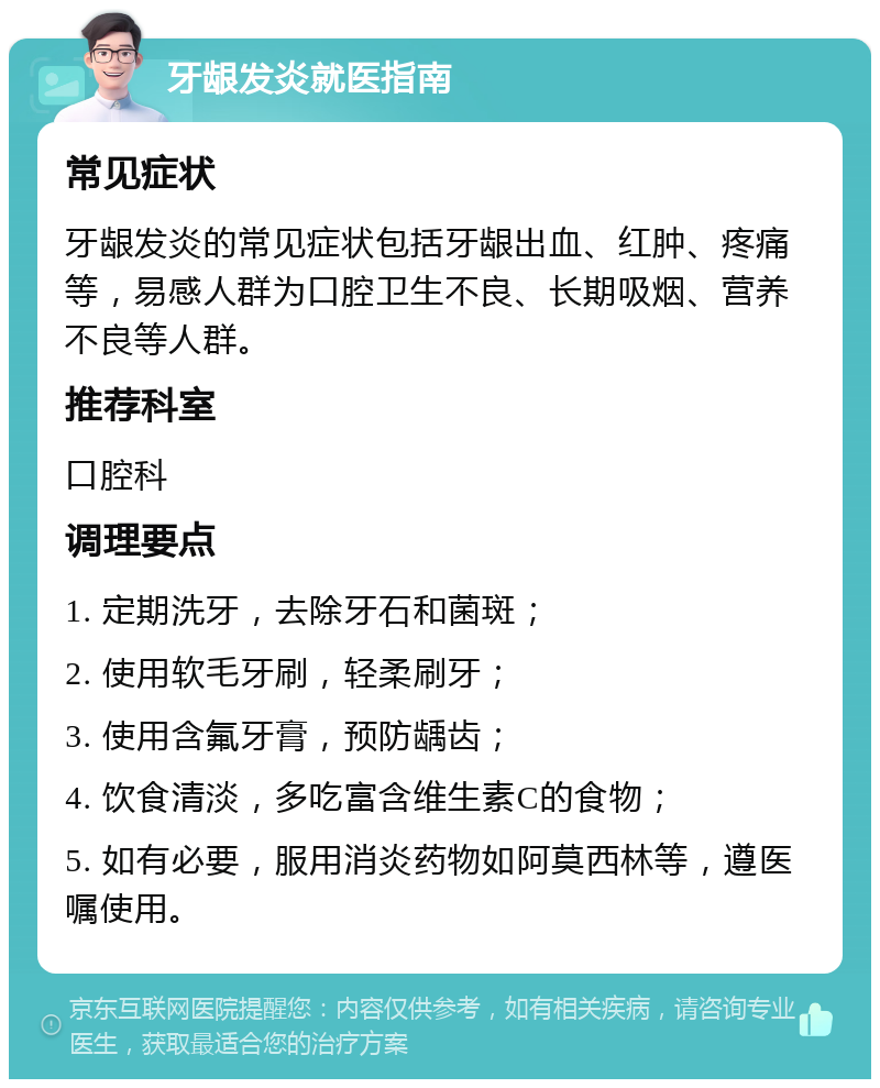 牙龈发炎就医指南 常见症状 牙龈发炎的常见症状包括牙龈出血、红肿、疼痛等，易感人群为口腔卫生不良、长期吸烟、营养不良等人群。 推荐科室 口腔科 调理要点 1. 定期洗牙，去除牙石和菌斑； 2. 使用软毛牙刷，轻柔刷牙； 3. 使用含氟牙膏，预防龋齿； 4. 饮食清淡，多吃富含维生素C的食物； 5. 如有必要，服用消炎药物如阿莫西林等，遵医嘱使用。