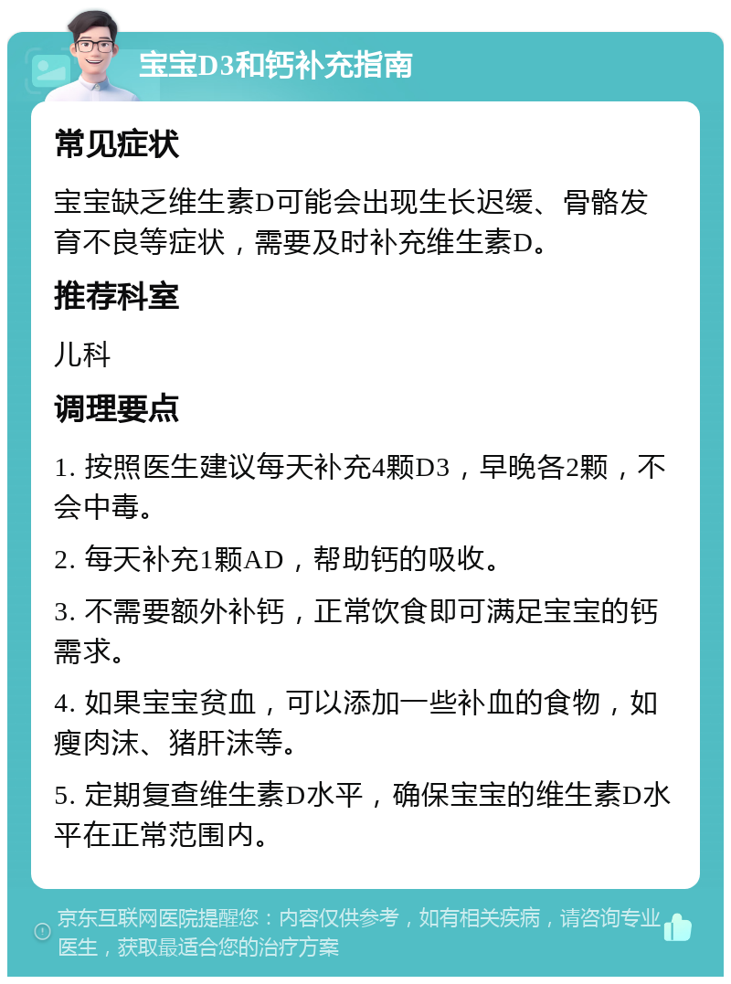 宝宝D3和钙补充指南 常见症状 宝宝缺乏维生素D可能会出现生长迟缓、骨骼发育不良等症状，需要及时补充维生素D。 推荐科室 儿科 调理要点 1. 按照医生建议每天补充4颗D3，早晚各2颗，不会中毒。 2. 每天补充1颗AD，帮助钙的吸收。 3. 不需要额外补钙，正常饮食即可满足宝宝的钙需求。 4. 如果宝宝贫血，可以添加一些补血的食物，如瘦肉沫、猪肝沫等。 5. 定期复查维生素D水平，确保宝宝的维生素D水平在正常范围内。