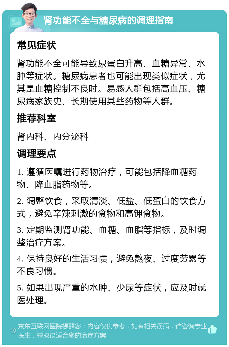 肾功能不全与糖尿病的调理指南 常见症状 肾功能不全可能导致尿蛋白升高、血糖异常、水肿等症状。糖尿病患者也可能出现类似症状，尤其是血糖控制不良时。易感人群包括高血压、糖尿病家族史、长期使用某些药物等人群。 推荐科室 肾内科、内分泌科 调理要点 1. 遵循医嘱进行药物治疗，可能包括降血糖药物、降血脂药物等。 2. 调整饮食，采取清淡、低盐、低蛋白的饮食方式，避免辛辣刺激的食物和高钾食物。 3. 定期监测肾功能、血糖、血脂等指标，及时调整治疗方案。 4. 保持良好的生活习惯，避免熬夜、过度劳累等不良习惯。 5. 如果出现严重的水肿、少尿等症状，应及时就医处理。