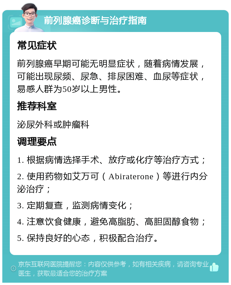 前列腺癌诊断与治疗指南 常见症状 前列腺癌早期可能无明显症状，随着病情发展，可能出现尿频、尿急、排尿困难、血尿等症状，易感人群为50岁以上男性。 推荐科室 泌尿外科或肿瘤科 调理要点 1. 根据病情选择手术、放疗或化疗等治疗方式； 2. 使用药物如艾万可（Abiraterone）等进行内分泌治疗； 3. 定期复查，监测病情变化； 4. 注意饮食健康，避免高脂肪、高胆固醇食物； 5. 保持良好的心态，积极配合治疗。