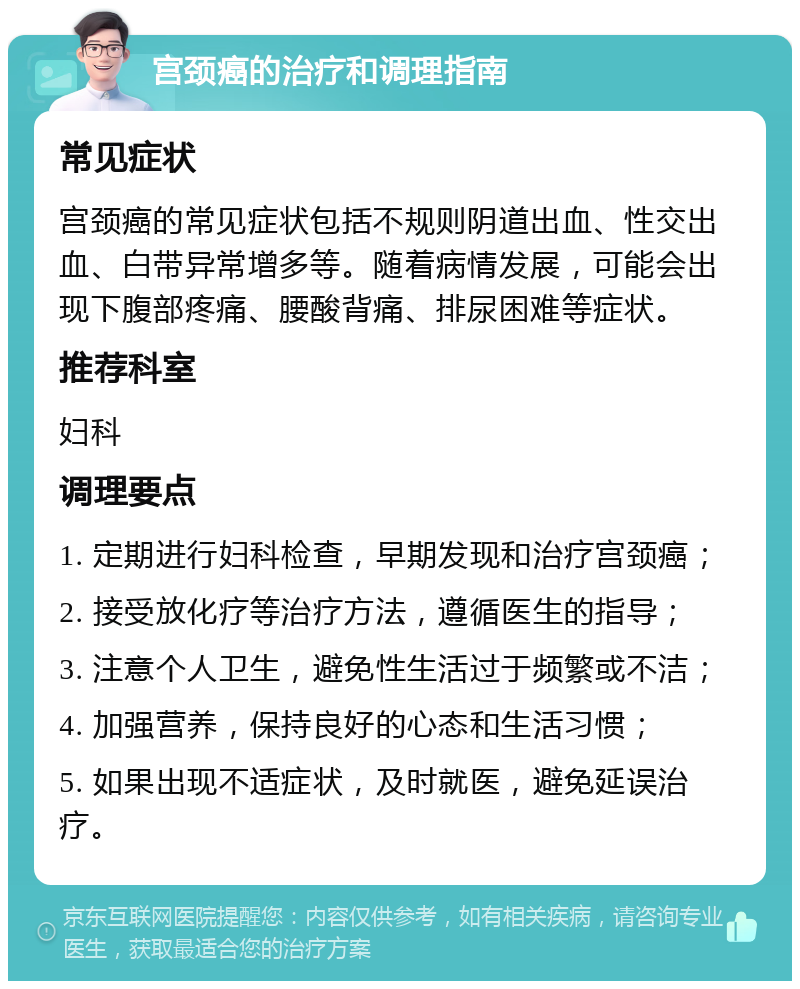 宫颈癌的治疗和调理指南 常见症状 宫颈癌的常见症状包括不规则阴道出血、性交出血、白带异常增多等。随着病情发展，可能会出现下腹部疼痛、腰酸背痛、排尿困难等症状。 推荐科室 妇科 调理要点 1. 定期进行妇科检查，早期发现和治疗宫颈癌； 2. 接受放化疗等治疗方法，遵循医生的指导； 3. 注意个人卫生，避免性生活过于频繁或不洁； 4. 加强营养，保持良好的心态和生活习惯； 5. 如果出现不适症状，及时就医，避免延误治疗。