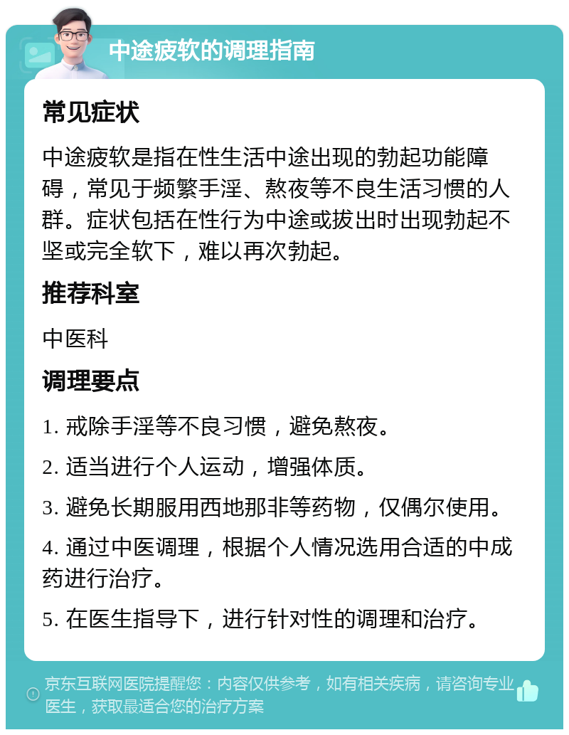 中途疲软的调理指南 常见症状 中途疲软是指在性生活中途出现的勃起功能障碍，常见于频繁手淫、熬夜等不良生活习惯的人群。症状包括在性行为中途或拔出时出现勃起不坚或完全软下，难以再次勃起。 推荐科室 中医科 调理要点 1. 戒除手淫等不良习惯，避免熬夜。 2. 适当进行个人运动，增强体质。 3. 避免长期服用西地那非等药物，仅偶尔使用。 4. 通过中医调理，根据个人情况选用合适的中成药进行治疗。 5. 在医生指导下，进行针对性的调理和治疗。