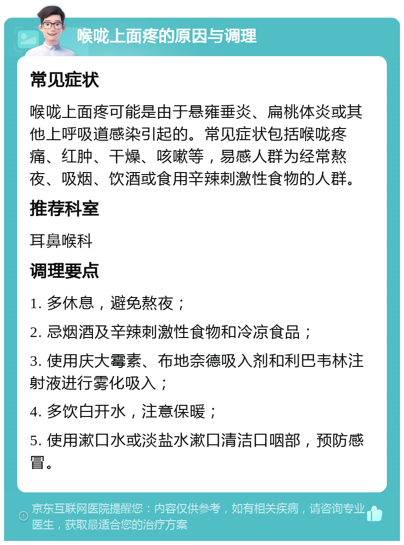 喉咙上面疼的原因与调理 常见症状 喉咙上面疼可能是由于悬雍垂炎、扁桃体炎或其他上呼吸道感染引起的。常见症状包括喉咙疼痛、红肿、干燥、咳嗽等，易感人群为经常熬夜、吸烟、饮酒或食用辛辣刺激性食物的人群。 推荐科室 耳鼻喉科 调理要点 1. 多休息，避免熬夜； 2. 忌烟酒及辛辣刺激性食物和冷凉食品； 3. 使用庆大霉素、布地奈德吸入剂和利巴韦林注射液进行雾化吸入； 4. 多饮白开水，注意保暖； 5. 使用漱口水或淡盐水漱口清洁口咽部，预防感冒。