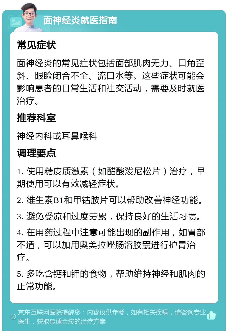 面神经炎就医指南 常见症状 面神经炎的常见症状包括面部肌肉无力、口角歪斜、眼睑闭合不全、流口水等。这些症状可能会影响患者的日常生活和社交活动，需要及时就医治疗。 推荐科室 神经内科或耳鼻喉科 调理要点 1. 使用糖皮质激素（如醋酸泼尼松片）治疗，早期使用可以有效减轻症状。 2. 维生素B1和甲钴胺片可以帮助改善神经功能。 3. 避免受凉和过度劳累，保持良好的生活习惯。 4. 在用药过程中注意可能出现的副作用，如胃部不适，可以加用奥美拉唑肠溶胶囊进行护胃治疗。 5. 多吃含钙和钾的食物，帮助维持神经和肌肉的正常功能。