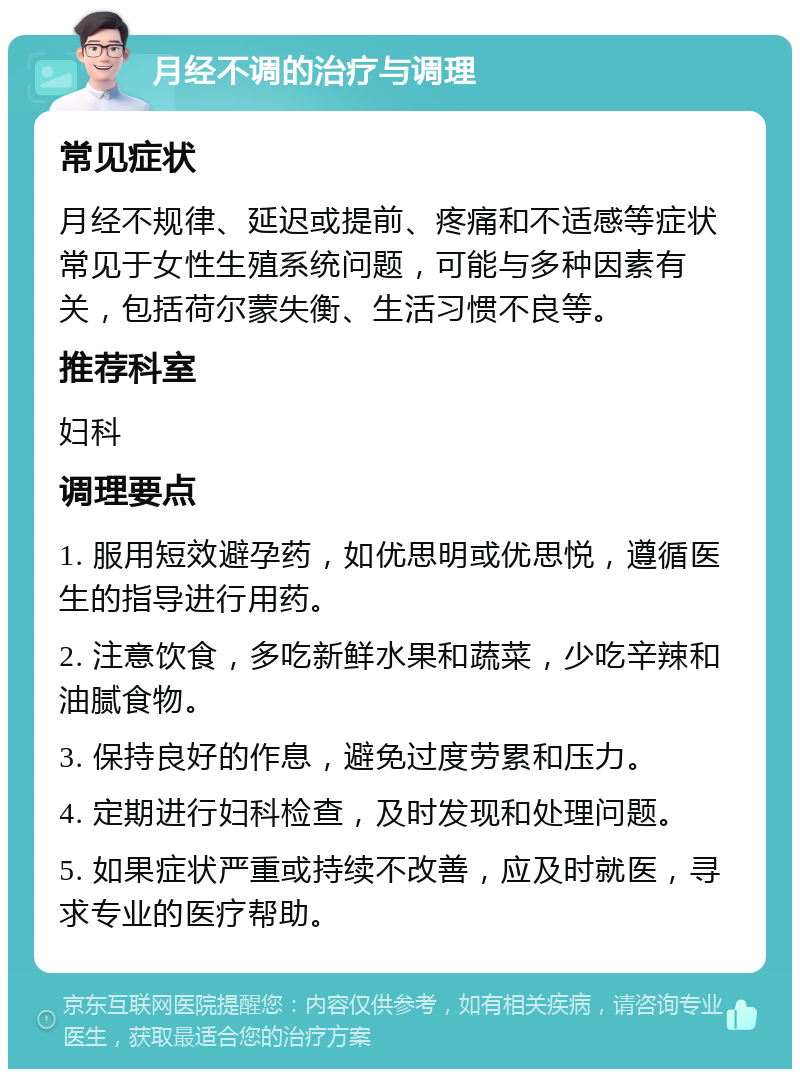 月经不调的治疗与调理 常见症状 月经不规律、延迟或提前、疼痛和不适感等症状常见于女性生殖系统问题，可能与多种因素有关，包括荷尔蒙失衡、生活习惯不良等。 推荐科室 妇科 调理要点 1. 服用短效避孕药，如优思明或优思悦，遵循医生的指导进行用药。 2. 注意饮食，多吃新鲜水果和蔬菜，少吃辛辣和油腻食物。 3. 保持良好的作息，避免过度劳累和压力。 4. 定期进行妇科检查，及时发现和处理问题。 5. 如果症状严重或持续不改善，应及时就医，寻求专业的医疗帮助。