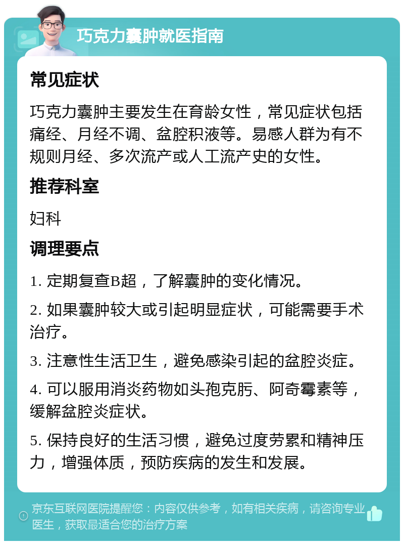 巧克力囊肿就医指南 常见症状 巧克力囊肿主要发生在育龄女性，常见症状包括痛经、月经不调、盆腔积液等。易感人群为有不规则月经、多次流产或人工流产史的女性。 推荐科室 妇科 调理要点 1. 定期复查B超，了解囊肿的变化情况。 2. 如果囊肿较大或引起明显症状，可能需要手术治疗。 3. 注意性生活卫生，避免感染引起的盆腔炎症。 4. 可以服用消炎药物如头孢克肟、阿奇霉素等，缓解盆腔炎症状。 5. 保持良好的生活习惯，避免过度劳累和精神压力，增强体质，预防疾病的发生和发展。