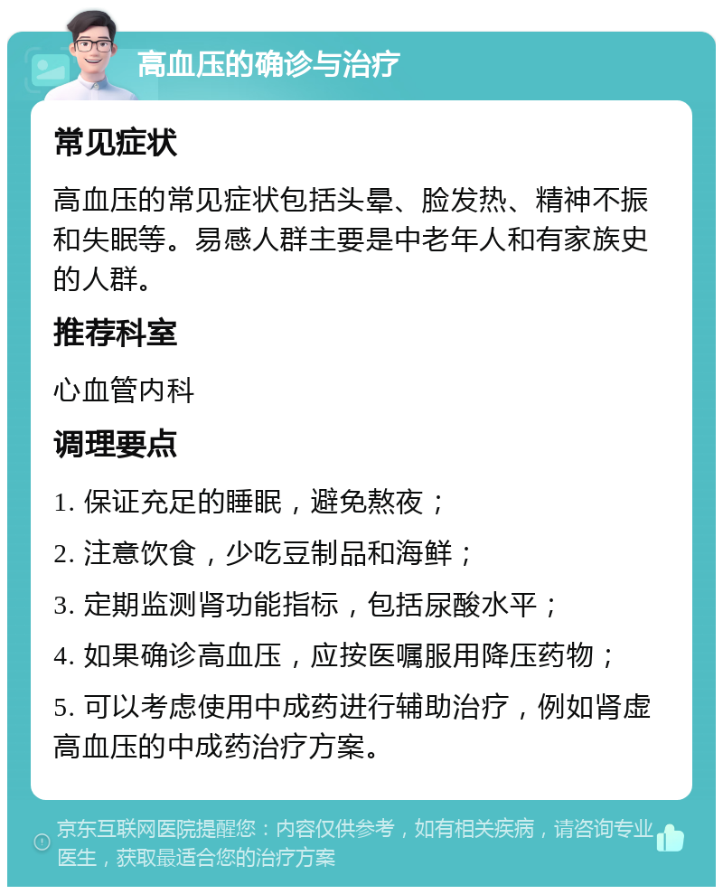 高血压的确诊与治疗 常见症状 高血压的常见症状包括头晕、脸发热、精神不振和失眠等。易感人群主要是中老年人和有家族史的人群。 推荐科室 心血管内科 调理要点 1. 保证充足的睡眠，避免熬夜； 2. 注意饮食，少吃豆制品和海鲜； 3. 定期监测肾功能指标，包括尿酸水平； 4. 如果确诊高血压，应按医嘱服用降压药物； 5. 可以考虑使用中成药进行辅助治疗，例如肾虚高血压的中成药治疗方案。