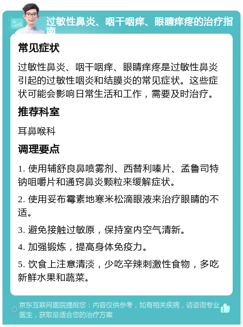 过敏性鼻炎、咽干咽痒、眼睛痒疼的治疗指南 常见症状 过敏性鼻炎、咽干咽痒、眼睛痒疼是过敏性鼻炎引起的过敏性咽炎和结膜炎的常见症状。这些症状可能会影响日常生活和工作，需要及时治疗。 推荐科室 耳鼻喉科 调理要点 1. 使用辅舒良鼻喷雾剂、西替利嗪片、孟鲁司特钠咀嚼片和通窍鼻炎颗粒来缓解症状。 2. 使用妥布霉素地寒米松滴眼液来治疗眼睛的不适。 3. 避免接触过敏原，保持室内空气清新。 4. 加强锻炼，提高身体免疫力。 5. 饮食上注意清淡，少吃辛辣刺激性食物，多吃新鲜水果和蔬菜。