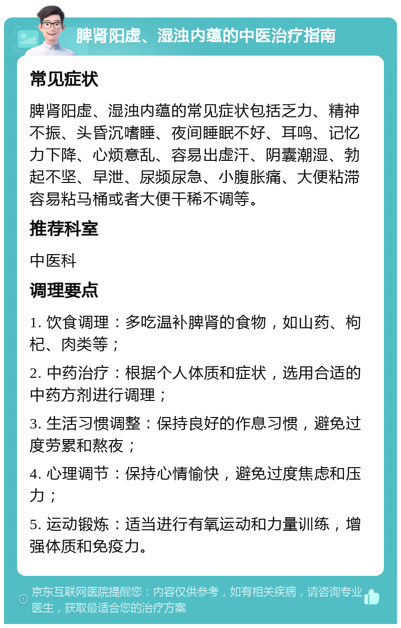 脾肾阳虚、湿浊内蕴的中医治疗指南 常见症状 脾肾阳虚、湿浊内蕴的常见症状包括乏力、精神不振、头昏沉嗜睡、夜间睡眠不好、耳鸣、记忆力下降、心烦意乱、容易出虚汗、阴囊潮湿、勃起不坚、早泄、尿频尿急、小腹胀痛、大便粘滞容易粘马桶或者大便干稀不调等。 推荐科室 中医科 调理要点 1. 饮食调理：多吃温补脾肾的食物，如山药、枸杞、肉类等； 2. 中药治疗：根据个人体质和症状，选用合适的中药方剂进行调理； 3. 生活习惯调整：保持良好的作息习惯，避免过度劳累和熬夜； 4. 心理调节：保持心情愉快，避免过度焦虑和压力； 5. 运动锻炼：适当进行有氧运动和力量训练，增强体质和免疫力。