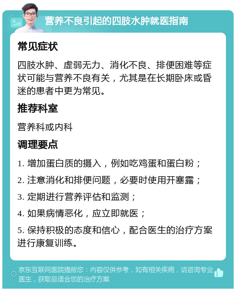 营养不良引起的四肢水肿就医指南 常见症状 四肢水肿、虚弱无力、消化不良、排便困难等症状可能与营养不良有关，尤其是在长期卧床或昏迷的患者中更为常见。 推荐科室 营养科或内科 调理要点 1. 增加蛋白质的摄入，例如吃鸡蛋和蛋白粉； 2. 注意消化和排便问题，必要时使用开塞露； 3. 定期进行营养评估和监测； 4. 如果病情恶化，应立即就医； 5. 保持积极的态度和信心，配合医生的治疗方案进行康复训练。