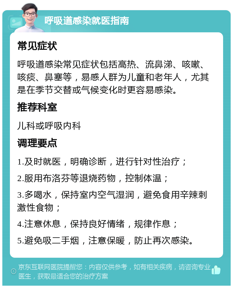 呼吸道感染就医指南 常见症状 呼吸道感染常见症状包括高热、流鼻涕、咳嗽、咳痰、鼻塞等，易感人群为儿童和老年人，尤其是在季节交替或气候变化时更容易感染。 推荐科室 儿科或呼吸内科 调理要点 1.及时就医，明确诊断，进行针对性治疗； 2.服用布洛芬等退烧药物，控制体温； 3.多喝水，保持室内空气湿润，避免食用辛辣刺激性食物； 4.注意休息，保持良好情绪，规律作息； 5.避免吸二手烟，注意保暖，防止再次感染。