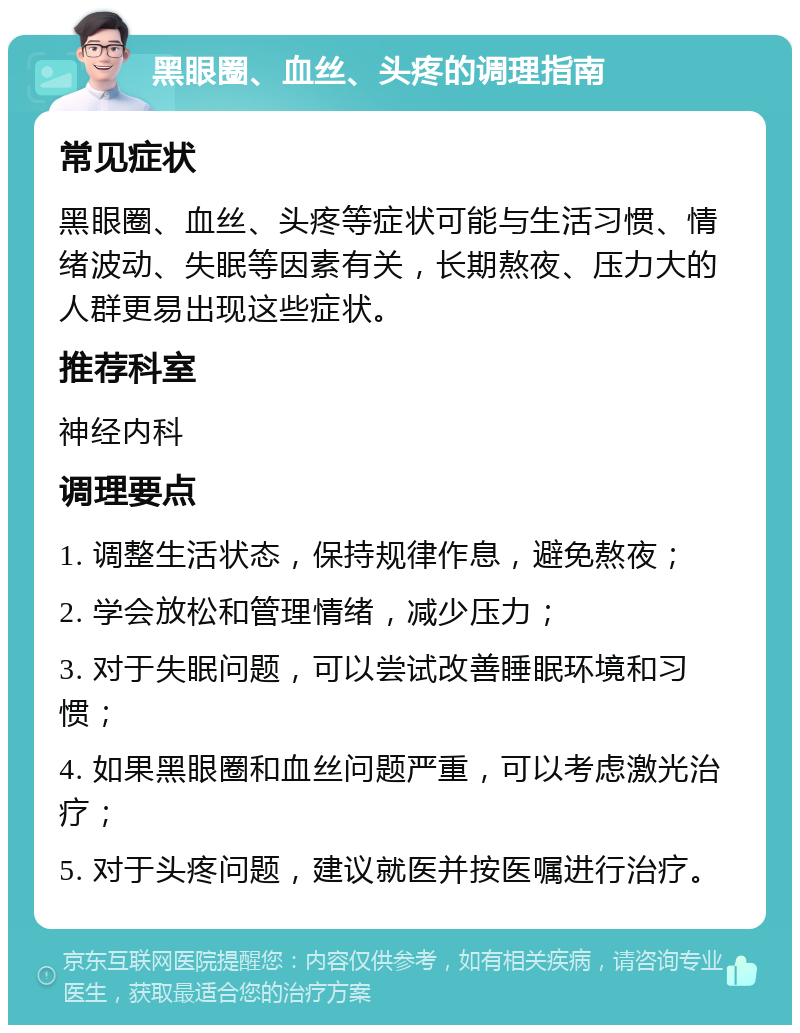 黑眼圈、血丝、头疼的调理指南 常见症状 黑眼圈、血丝、头疼等症状可能与生活习惯、情绪波动、失眠等因素有关，长期熬夜、压力大的人群更易出现这些症状。 推荐科室 神经内科 调理要点 1. 调整生活状态，保持规律作息，避免熬夜； 2. 学会放松和管理情绪，减少压力； 3. 对于失眠问题，可以尝试改善睡眠环境和习惯； 4. 如果黑眼圈和血丝问题严重，可以考虑激光治疗； 5. 对于头疼问题，建议就医并按医嘱进行治疗。