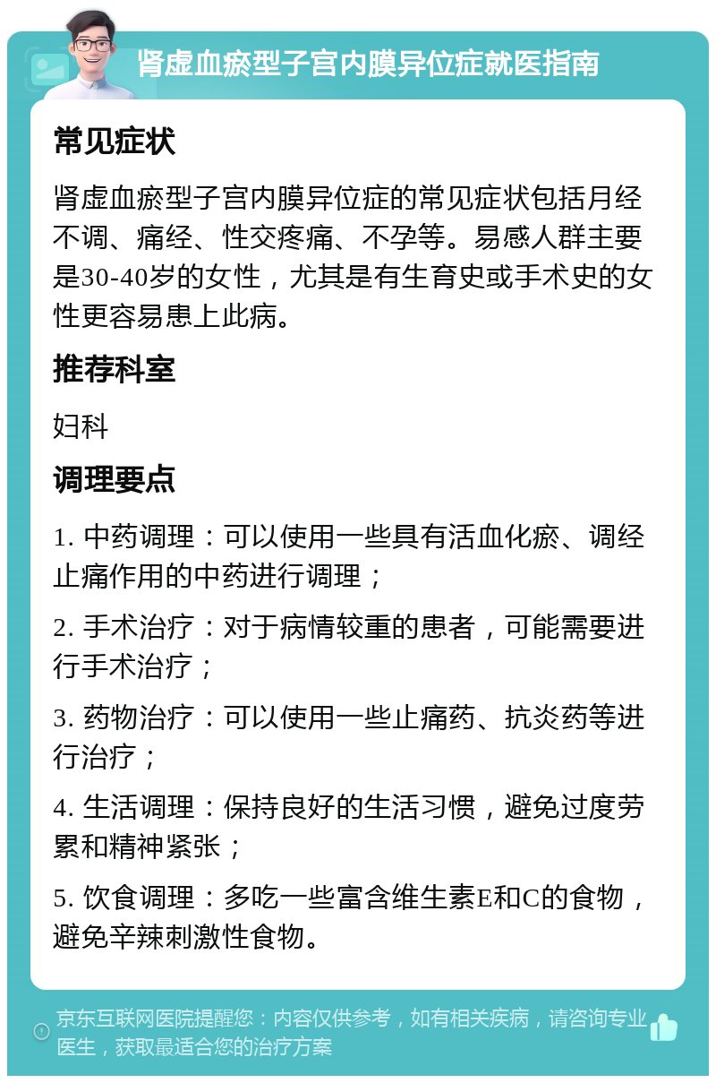 肾虚血瘀型子宫内膜异位症就医指南 常见症状 肾虚血瘀型子宫内膜异位症的常见症状包括月经不调、痛经、性交疼痛、不孕等。易感人群主要是30-40岁的女性，尤其是有生育史或手术史的女性更容易患上此病。 推荐科室 妇科 调理要点 1. 中药调理：可以使用一些具有活血化瘀、调经止痛作用的中药进行调理； 2. 手术治疗：对于病情较重的患者，可能需要进行手术治疗； 3. 药物治疗：可以使用一些止痛药、抗炎药等进行治疗； 4. 生活调理：保持良好的生活习惯，避免过度劳累和精神紧张； 5. 饮食调理：多吃一些富含维生素E和C的食物，避免辛辣刺激性食物。