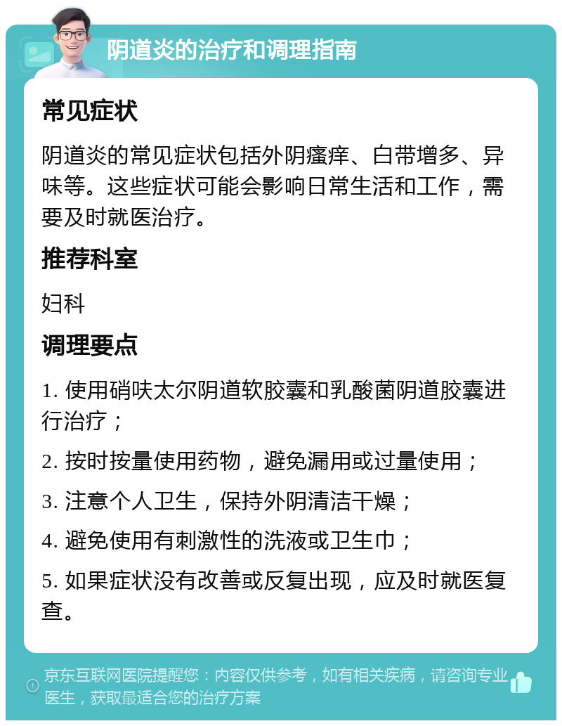 阴道炎的治疗和调理指南 常见症状 阴道炎的常见症状包括外阴瘙痒、白带增多、异味等。这些症状可能会影响日常生活和工作，需要及时就医治疗。 推荐科室 妇科 调理要点 1. 使用硝呋太尔阴道软胶囊和乳酸菌阴道胶囊进行治疗； 2. 按时按量使用药物，避免漏用或过量使用； 3. 注意个人卫生，保持外阴清洁干燥； 4. 避免使用有刺激性的洗液或卫生巾； 5. 如果症状没有改善或反复出现，应及时就医复查。