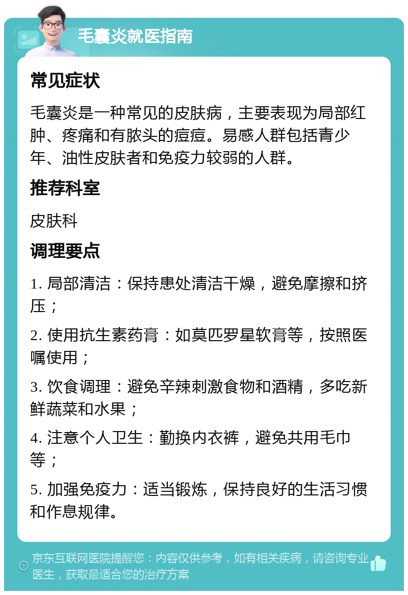 毛囊炎就医指南 常见症状 毛囊炎是一种常见的皮肤病，主要表现为局部红肿、疼痛和有脓头的痘痘。易感人群包括青少年、油性皮肤者和免疫力较弱的人群。 推荐科室 皮肤科 调理要点 1. 局部清洁：保持患处清洁干燥，避免摩擦和挤压； 2. 使用抗生素药膏：如莫匹罗星软膏等，按照医嘱使用； 3. 饮食调理：避免辛辣刺激食物和酒精，多吃新鲜蔬菜和水果； 4. 注意个人卫生：勤换内衣裤，避免共用毛巾等； 5. 加强免疫力：适当锻炼，保持良好的生活习惯和作息规律。